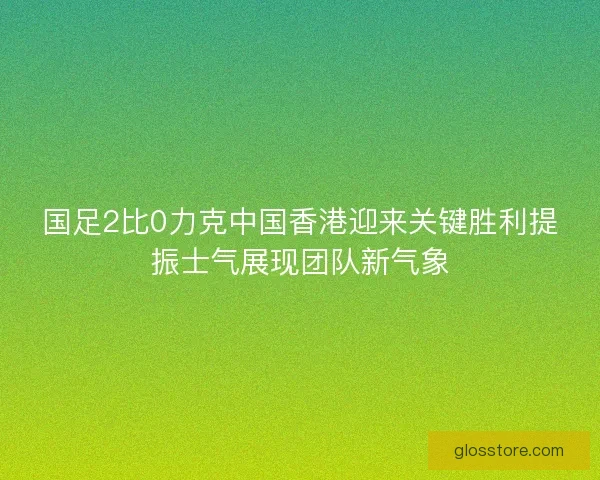 国足2比0力克中国香港迎来关键胜利提振士气展现团队新气象