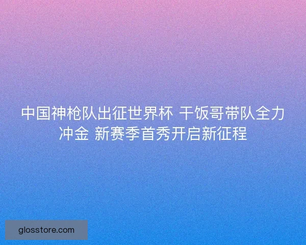 中国神枪队出征世界杯 干饭哥带队全力冲金 新赛季首秀开启新征程