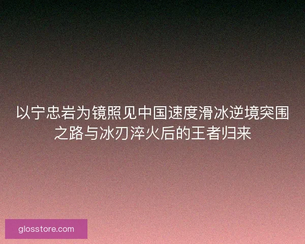 以宁忠岩为镜照见中国速度滑冰逆境突围之路与冰刃淬火后的王者归来