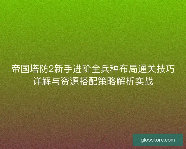 帝国塔防2新手进阶全兵种布局通关技巧详解与资源搭配策略解析实战