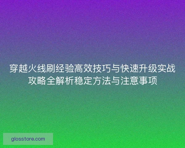 穿越火线刷经验高效技巧与快速升级实战攻略全解析稳定方法与注意事项