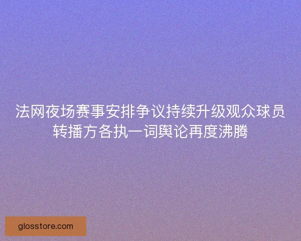 法网夜场赛事安排争议持续升级观众球员转播方各执一词舆论再度沸腾